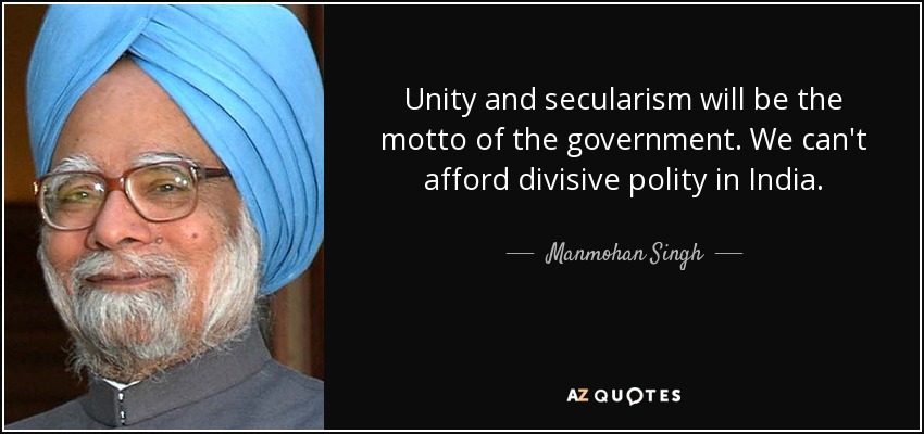 Unity and secularism will be the motto of the government. We can't afford divisive polity in India. - Manmohan Singh