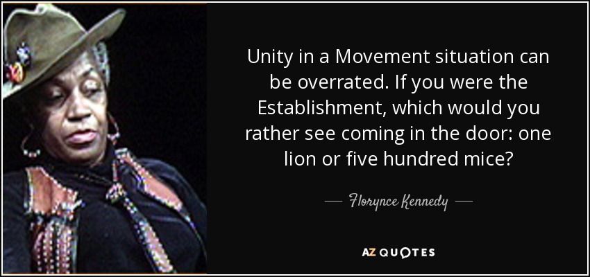 Unity in a Movement situation can be overrated. If you were the Establishment, which would you rather see coming in the door: one lion or five hundred mice? - Florynce Kennedy