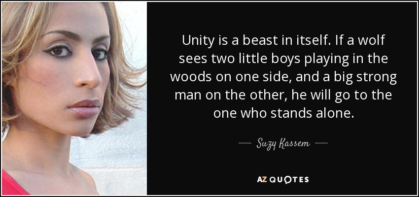 Unity is a beast in itself. If a wolf sees two little boys playing in the woods on one side, and a big strong man on the other, he will go to the one who stands alone. - Suzy Kassem