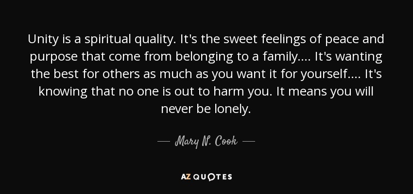 Unity is a spiritual quality. It's the sweet feelings of peace and purpose that come from belonging to a family. ... It's wanting the best for others as much as you want it for yourself. ... It's knowing that no one is out to harm you. It means you will never be lonely. - Mary N. Cook