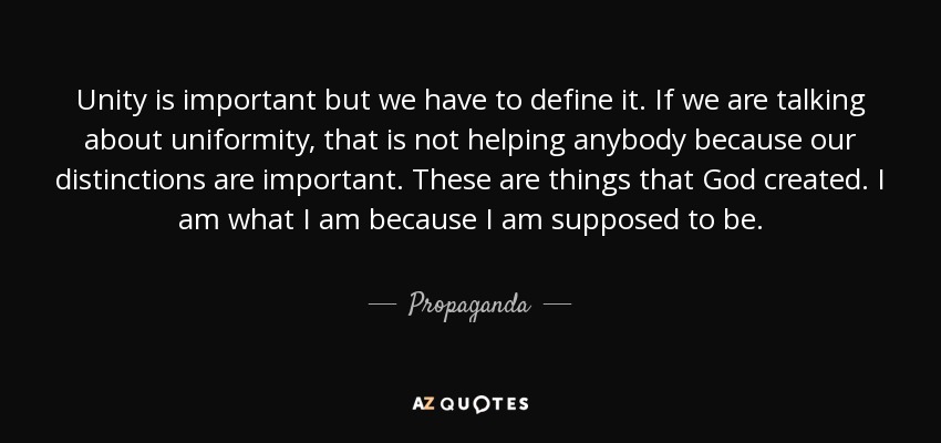 Unity is important but we have to define it. If we are talking about uniformity, that is not helping anybody because our distinctions are important. These are things that God created. I am what I am because I am supposed to be. - Propaganda