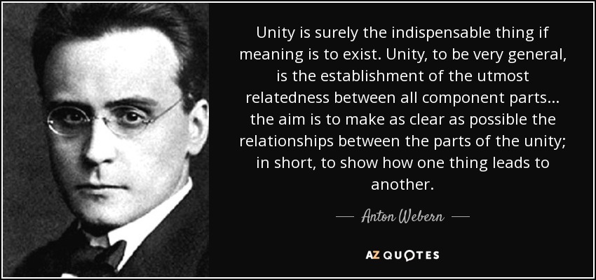 Unity is surely the indispensable thing if meaning is to exist. Unity, to be very general, is the establishment of the utmost relatedness between all component parts... the aim is to make as clear as possible the relationships between the parts of the unity; in short, to show how one thing leads to another. - Anton Webern
