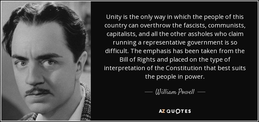 Unity is the only way in which the people of this country can overthrow the fascists, communists, capitalists, and all the other assholes who claim running a representative government is so difficult. The emphasis has been taken from the Bill of Rights and placed on the type of interpretation of the Constitution that best suits the people in power. - William Powell