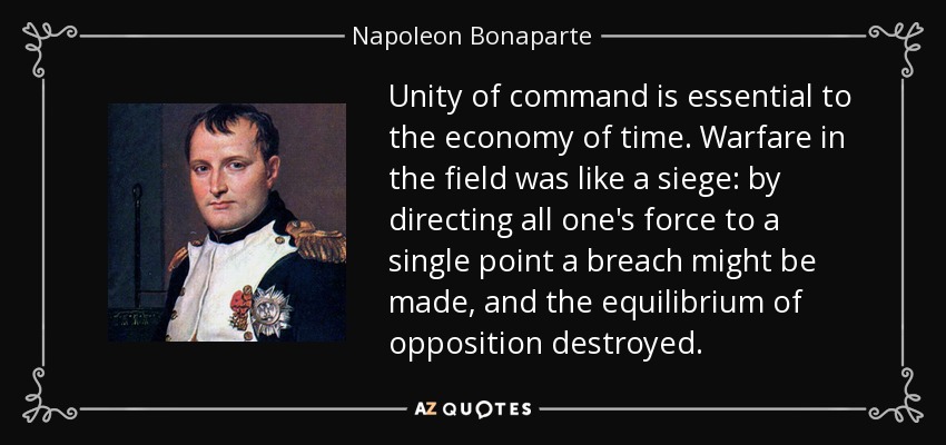 Unity of command is essential to the economy of time. Warfare in the field was like a siege: by directing all one's force to a single point a breach might be made, and the equilibrium of opposition destroyed. - Napoleon Bonaparte