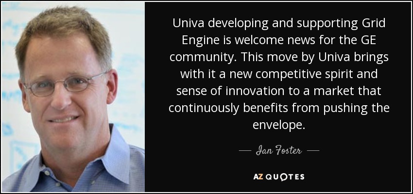 Univa developing and supporting Grid Engine is welcome news for the GE community. This move by Univa brings with it a new competitive spirit and sense of innovation to a market that continuously benefits from pushing the envelope. - Ian Foster