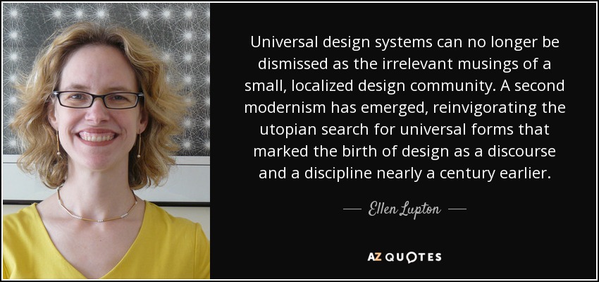 Universal design systems can no longer be dismissed as the irrelevant musings of a small, localized design community. A second modernism has emerged, reinvigorating the utopian search for universal forms that marked the birth of design as a discourse and a discipline nearly a century earlier. - Ellen Lupton