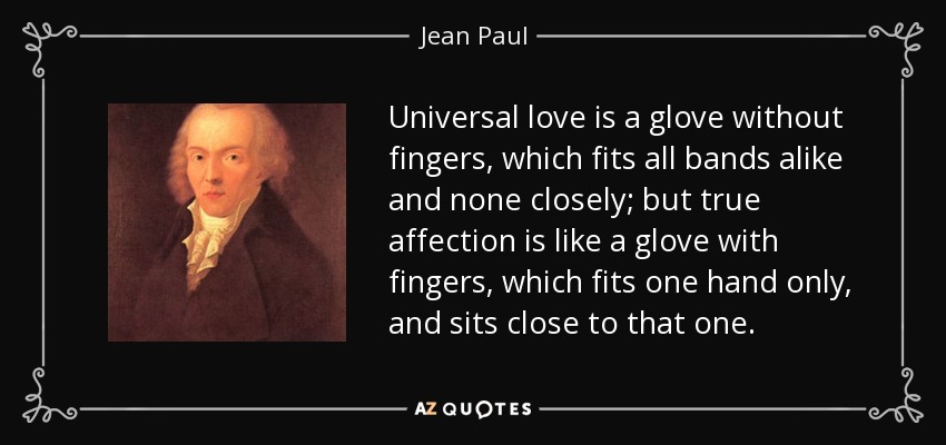 Universal love is a glove without fingers, which fits all bands alike and none closely; but true affection is like a glove with fingers, which fits one hand only, and sits close to that one. - Jean Paul