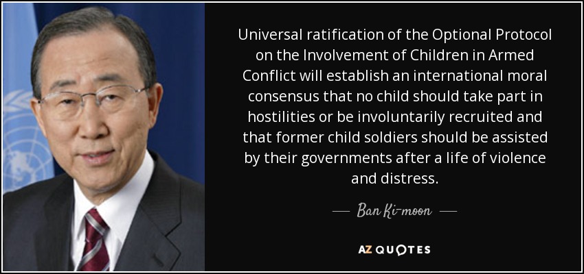 Universal ratification of the Optional Protocol on the Involvement of Children in Armed Conflict will establish an international moral consensus that no child should take part in hostilities or be involuntarily recruited and that former child soldiers should be assisted by their governments after a life of violence and distress. - Ban Ki-moon
