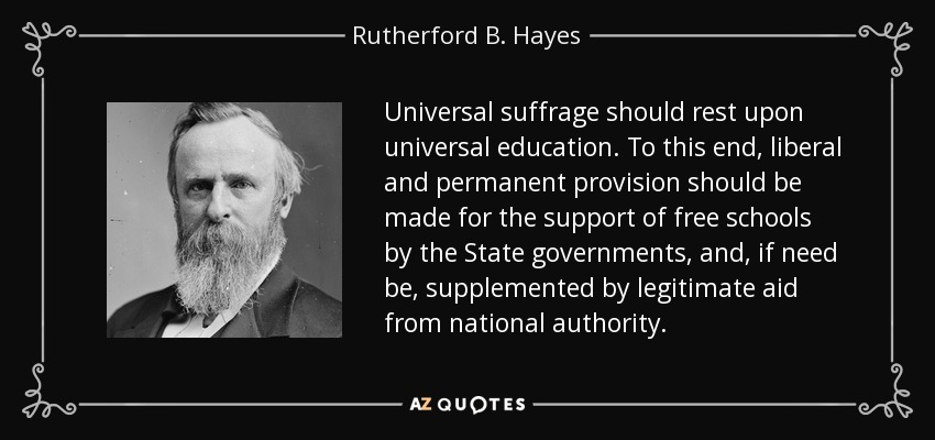 Universal suffrage should rest upon universal education. To this end, liberal and permanent provision should be made for the support of free schools by the State governments, and, if need be, supplemented by legitimate aid from national authority. - Rutherford B. Hayes