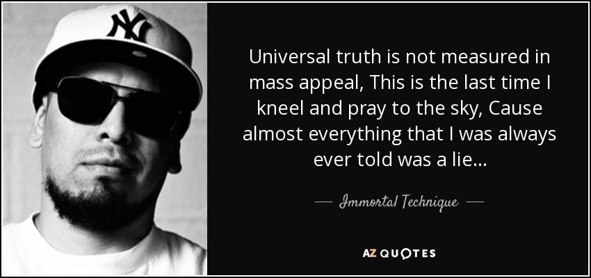 Universal truth is not measured in mass appeal, This is the last time I kneel and pray to the sky, Cause almost everything that I was always ever told was a lie... - Immortal Technique