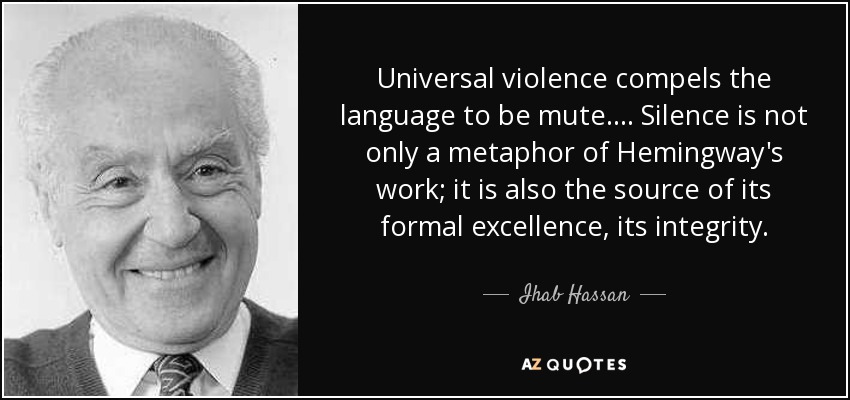Universal violence compels the language to be mute . . . . Silence is not only a metaphor of Hemingway's work; it is also the source of its formal excellence, its integrity. - Ihab Hassan