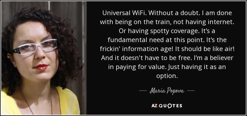 Universal WiFi. Without a doubt. I am done with being on the train, not having internet. Or having spotty coverage. It's a fundamental need at this point. It's the frickin' information age! It should be like air! And it doesn't have to be free. I'm a believer in paying for value. Just having it as an option. - Maria Popova