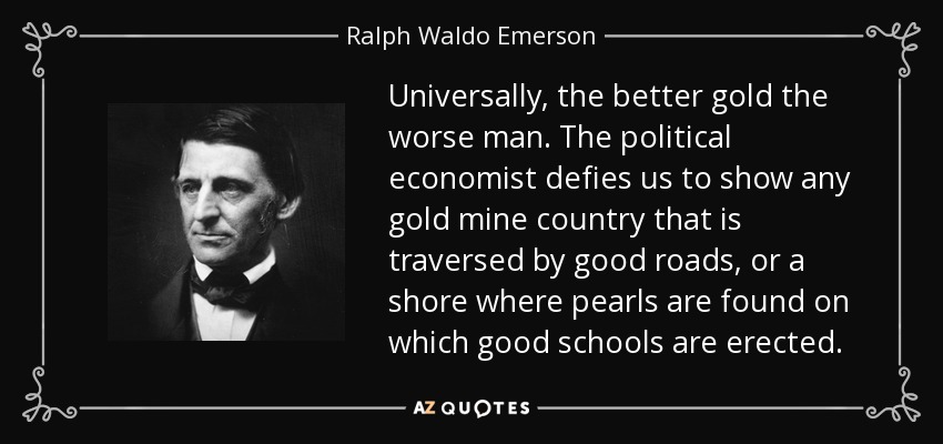 Universally, the better gold the worse man. The political economist defies us to show any gold mine country that is traversed by good roads, or a shore where pearls are found on which good schools are erected. - Ralph Waldo Emerson