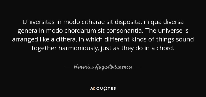 Universitas in modo citharae sit disposita, in qua diversa genera in modo chordarum sit consonantia. The universe is arranged like a cithera, in which different kinds of things sound together harmoniously, just as they do in a chord. - Honorius Augustodunensis
