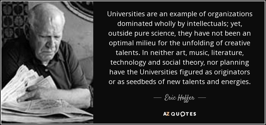 Universities are an example of organizations dominated wholly by intellectuals; yet, outside pure science, they have not been an optimal milieu for the unfolding of creative talents. In neither art, music, literature, technology and social theory, nor planning have the Universities figured as originators or as seedbeds of new talents and energies. - Eric Hoffer