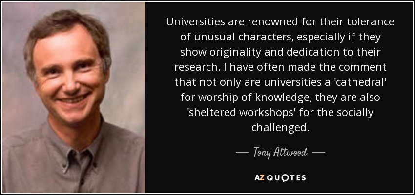 Universities are renowned for their tolerance of unusual characters, especially if they show originality and dedication to their research. I have often made the comment that not only are universities a 'cathedral' for worship of knowledge, they are also 'sheltered workshops' for the socially challenged. - Tony Attwood
