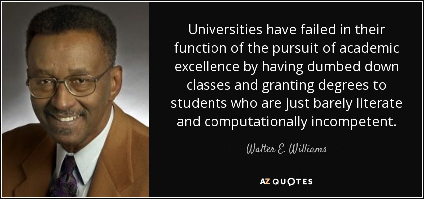 Universities have failed in their function of the pursuit of academic excellence by having dumbed down classes and granting degrees to students who are just barely literate and computationally incompetent. - Walter E. Williams