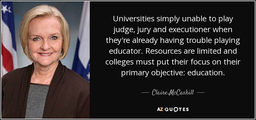 Universities simply unable to play judge, jury and executioner when they're already having trouble playing educator. Resources are limited and colleges must put their focus on their primary objective: education. - Claire McCaskill
