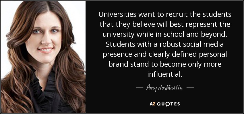Universities want to recruit the students that they believe will best represent the university while in school and beyond. Students with a robust social media presence and clearly defined personal brand stand to become only more influential. - Amy Jo Martin