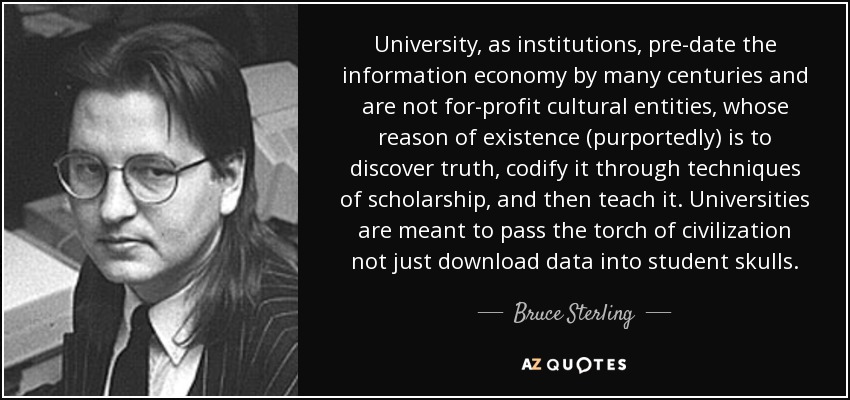 University, as institutions, pre-date the information economy by many centuries and are not for-profit cultural entities, whose reason of existence (purportedly) is to discover truth, codify it through techniques of scholarship, and then teach it. Universities are meant to pass the torch of civilization not just download data into student skulls. - Bruce Sterling