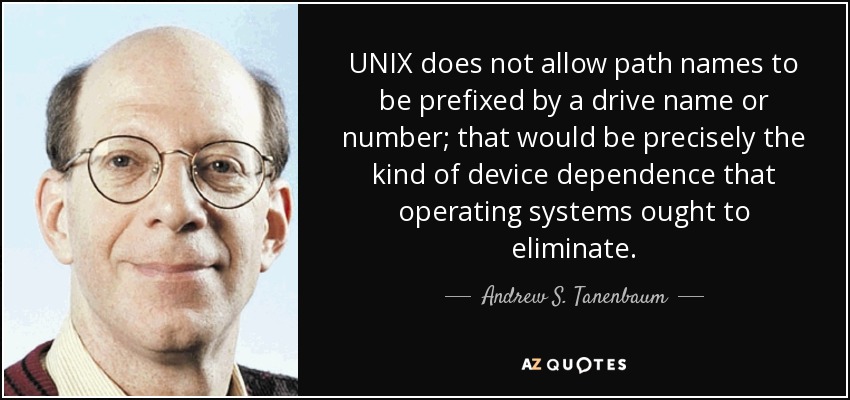 UNIX does not allow path names to be prefixed by a drive name or number; that would be precisely the kind of device dependence that operating systems ought to eliminate. - Andrew S. Tanenbaum