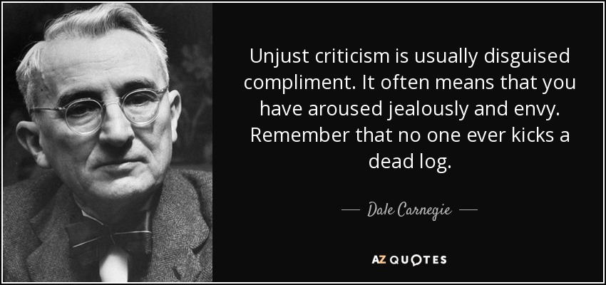 Unjust criticism is usually disguised compliment. It often means that you have aroused jealously and envy. Remember that no one ever kicks a dead log. - Dale Carnegie