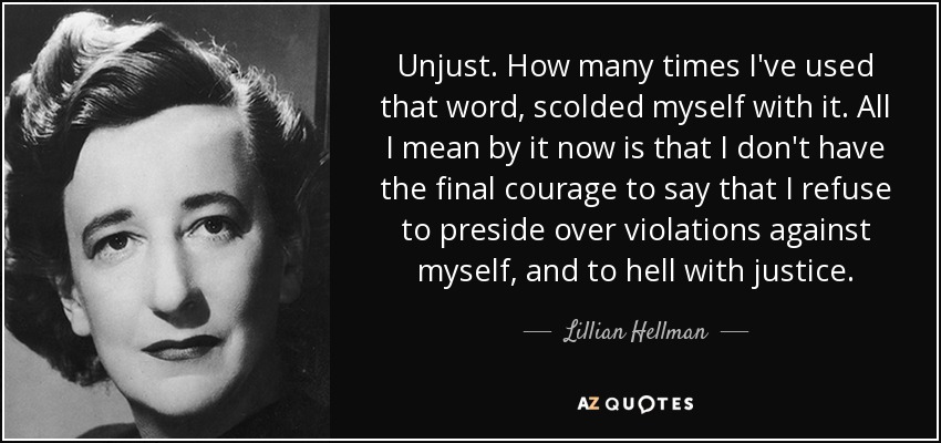 Unjust. How many times I've used that word, scolded myself with it. All I mean by it now is that I don't have the final courage to say that I refuse to preside over violations against myself, and to hell with justice. - Lillian Hellman