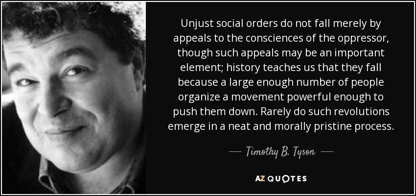 Unjust social orders do not fall merely by appeals to the consciences of the oppressor, though such appeals may be an important element; history teaches us that they fall because a large enough number of people organize a movement powerful enough to push them down. Rarely do such revolutions emerge in a neat and morally pristine process. - Timothy B. Tyson