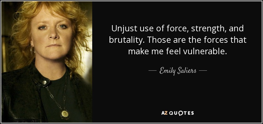 Unjust use of force, strength, and brutality. Those are the forces that make me feel vulnerable. - Emily Saliers
