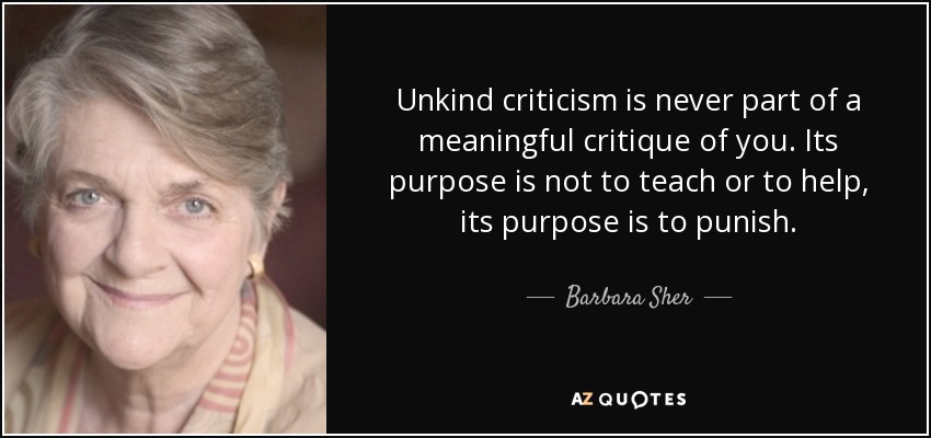 Unkind criticism is never part of a meaningful critique of you. Its purpose is not to teach or to help, its purpose is to punish. - Barbara Sher