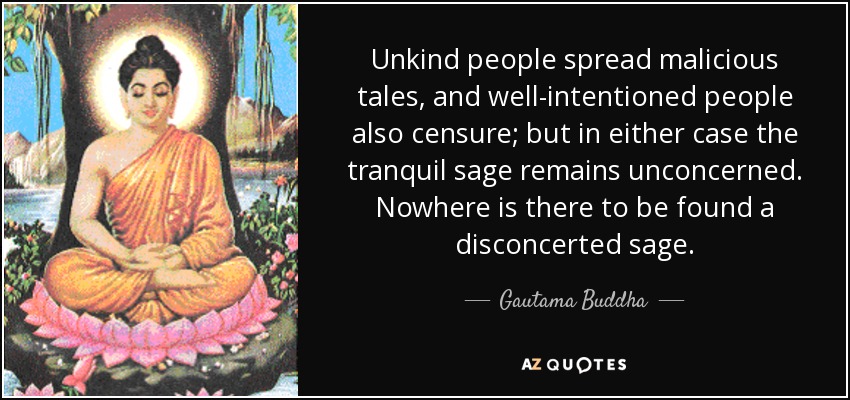 Unkind people spread malicious tales, and well-intentioned people also censure; but in either case the tranquil sage remains unconcerned. Nowhere is there to be found a disconcerted sage. - Gautama Buddha