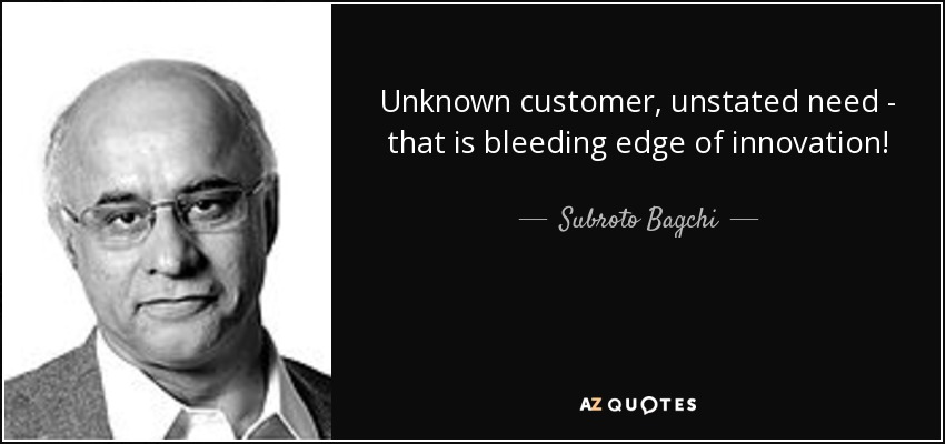 Unknown customer, unstated need - that is bleeding edge of innovation! - Subroto Bagchi