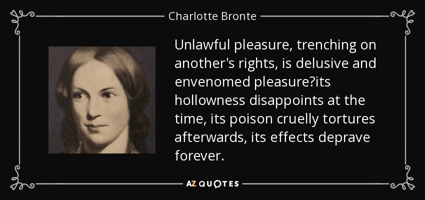 Unlawful pleasure, trenching on another's rights, is delusive and envenomed pleasureits hollowness disappoints at the time, its poison cruelly tortures afterwards, its effects deprave forever. - Charlotte Bronte