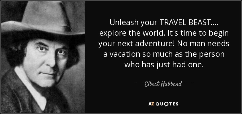 Unleash your TRAVEL BEAST .... explore the world. It's time to begin your next adventure! No man needs a vacation so much as the person who has just had one. - Elbert Hubbard