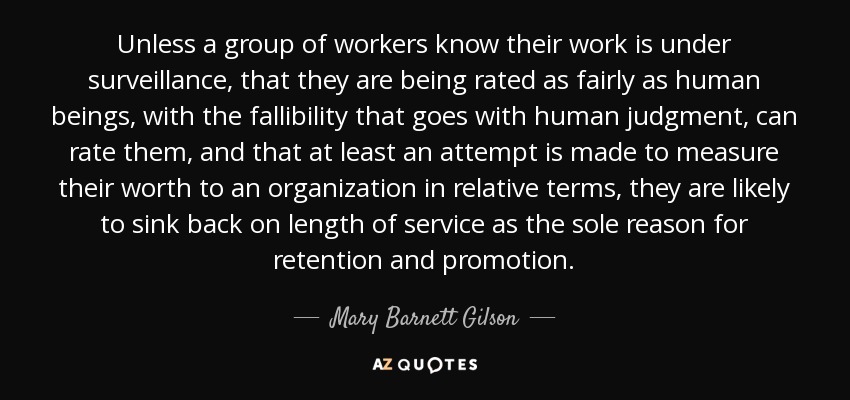 Unless a group of workers know their work is under surveillance, that they are being rated as fairly as human beings, with the fallibility that goes with human judgment, can rate them, and that at least an attempt is made to measure their worth to an organization in relative terms, they are likely to sink back on length of service as the sole reason for retention and promotion. - Mary Barnett Gilson
