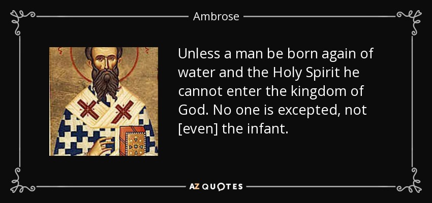 Unless a man be born again of water and the Holy Spirit he cannot enter the kingdom of God. No one is excepted, not [even] the infant. - Ambrose