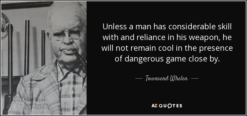 Unless a man has considerable skill with and reliance in his weapon, he will not remain cool in the presence of dangerous game close by. - Townsend Whelen