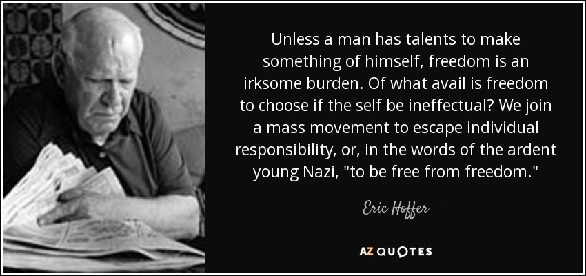 Unless a man has talents to make something of himself, freedom is an irksome burden. Of what avail is freedom to choose if the self be ineffectual? We join a mass movement to escape individual responsibility, or, in the words of the ardent young Nazi, 