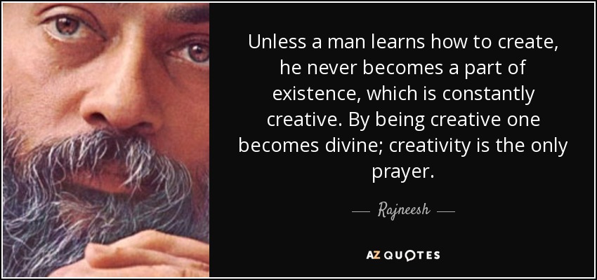 Unless a man learns how to create, he never becomes a part of existence, which is constantly creative. By being creative one becomes divine; creativity is the only prayer. - Rajneesh