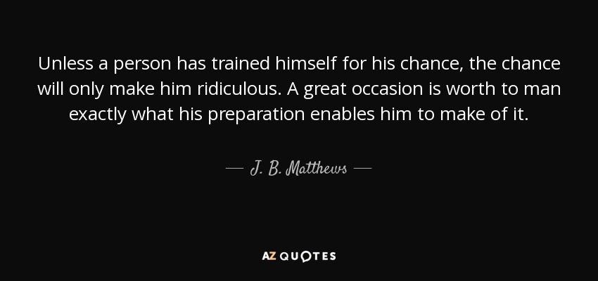 Unless a person has trained himself for his chance, the chance will only make him ridiculous. A great occasion is worth to man exactly what his preparation enables him to make of it. - J. B. Matthews