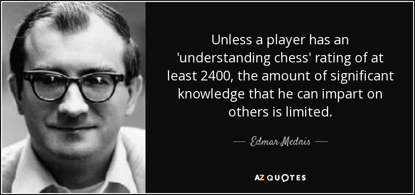 Unless a player has an 'understanding chess' rating of at least 2400, the amount of significant knowledge that he can impart on others is limited. - Edmar Mednis