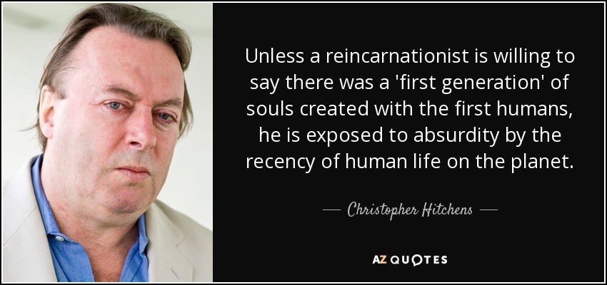Unless a reincarnationist is willing to say there was a 'first generation' of souls created with the first humans, he is exposed to absurdity by the recency of human life on the planet. - Christopher Hitchens