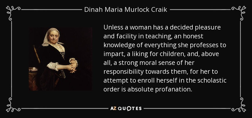 Unless a woman has a decided pleasure and facility in teaching, an honest knowledge of everything she professes to impart, a liking for children, and, above all, a strong moral sense of her responsibility towards them, for her to attempt to enroll herself in the scholastic order is absolute profanation. - Dinah Maria Murlock Craik