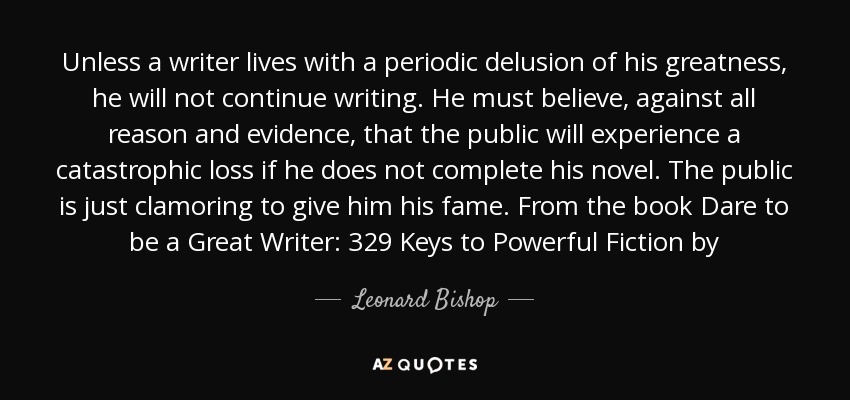 Unless a writer lives with a periodic delusion of his greatness, he will not continue writing. He must believe, against all reason and evidence, that the public will experience a catastrophic loss if he does not complete his novel. The public is just clamoring to give him his fame. From the book Dare to be a Great Writer: 329 Keys to Powerful Fiction by - Leonard Bishop