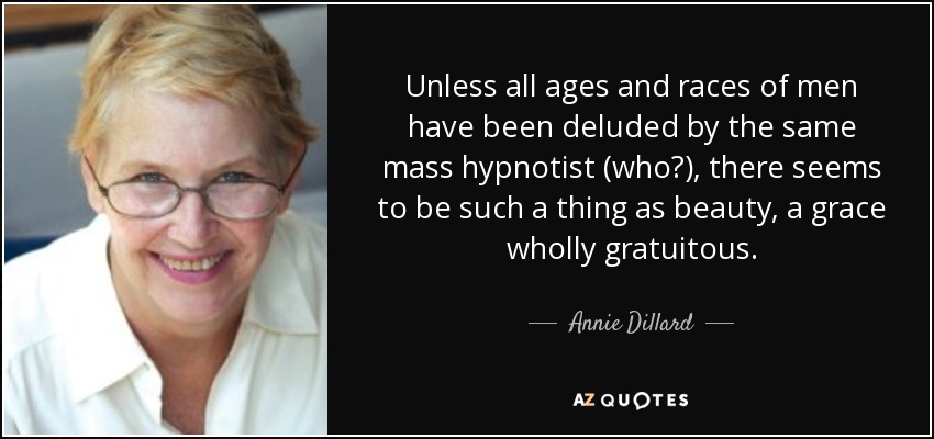 Unless all ages and races of men have been deluded by the same mass hypnotist (who?), there seems to be such a thing as beauty, a grace wholly gratuitous. - Annie Dillard