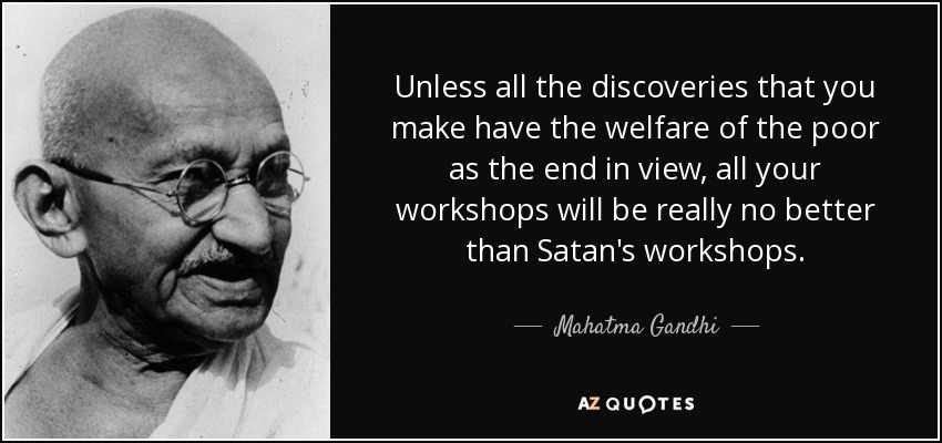 Unless all the discoveries that you make have the welfare of the poor as the end in view, all your workshops will be really no better than Satan's workshops. - Mahatma Gandhi