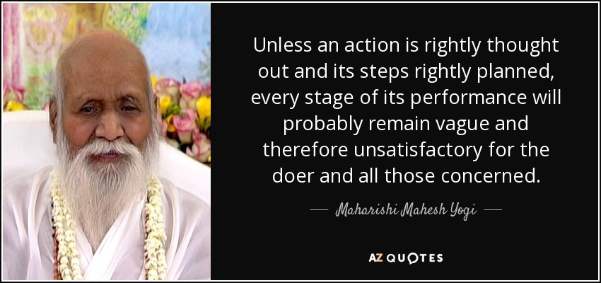 Unless an action is rightly thought out and its steps rightly planned, every stage of its performance will probably remain vague and therefore unsatisfactory for the doer and all those concerned. - Maharishi Mahesh Yogi