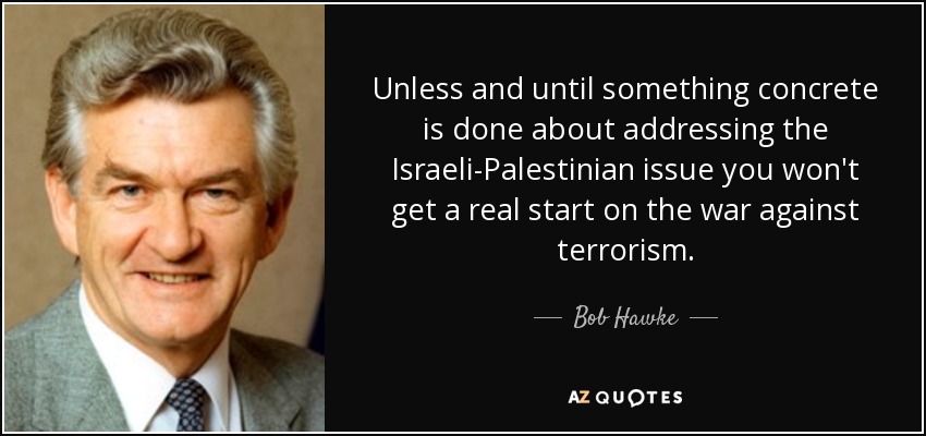 Unless and until something concrete is done about addressing the Israeli-Palestinian issue you won't get a real start on the war against terrorism. - Bob Hawke