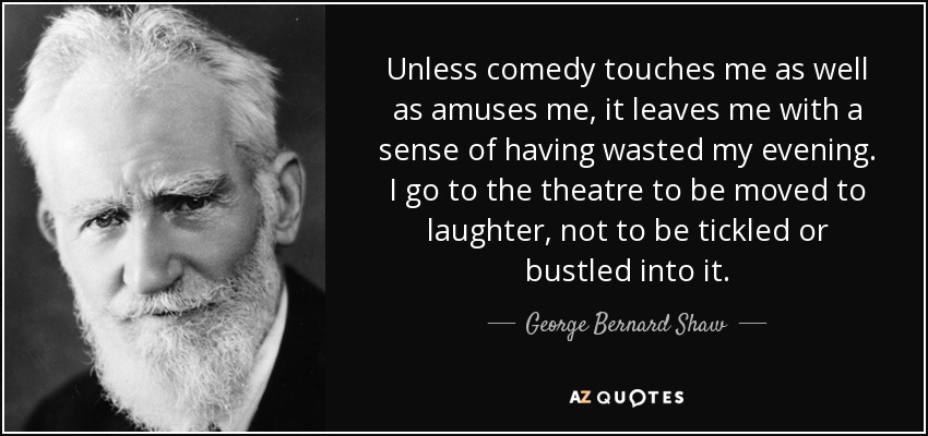 Unless comedy touches me as well as amuses me, it leaves me with a sense of having wasted my evening. I go to the theatre to be moved to laughter, not to be tickled or bustled into it. - George Bernard Shaw