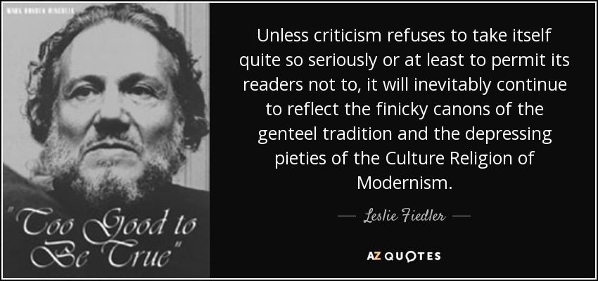 Unless criticism refuses to take itself quite so seriously or at least to permit its readers not to, it will inevitably continue to reflect the finicky canons of the genteel tradition and the depressing pieties of the Culture Religion of Modernism. - Leslie Fiedler